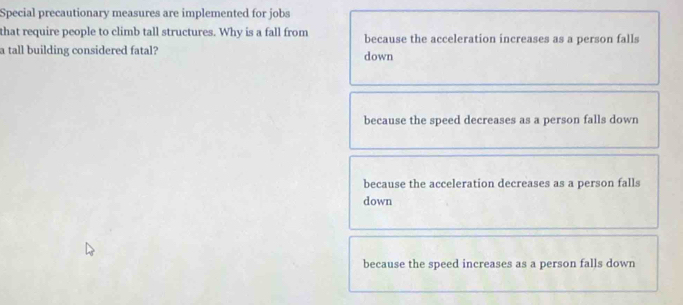 Special precautionary measures are implemented for jobs
that require people to climb tall structures. Why is a fall from because the acceleration increases as a person falls
a tall building considered fatal? down
because the speed decreases as a person falls down
because the acceleration decreases as a person falls
down
because the speed increases as a person falls down