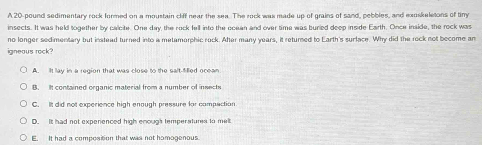 A 20-pound sedimentary rock formed on a mountain cliff near the sea. The rock was made up of grains of sand, pebbles, and exoskeletons of tiny
insects. It was held together by calcite. One day, the rock fell into the ocean and over time was buried deep inside Earth. Once inside, the rock was
no longer sedimentary but instead turned into a metamorphic rock. After many years, it returned to Earth's surface. Why did the rock not become an
igneous rock?
A. It lay in a region that was close to the salt-filled ocean.
B. It contained organic material from a number of insects
C. It did not experience high enough pressure for compaction.
D. It had not experienced high enough temperatures to melt.
E. It had a composition that was not homogenous