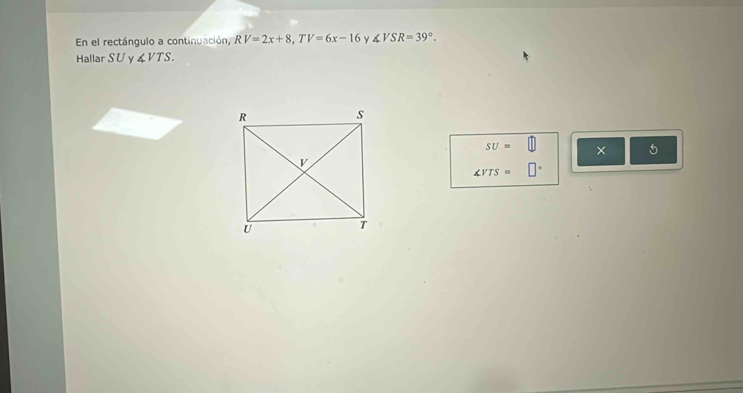 En el rectángulo a continuación, RV=2x+8, TV=6x-16 y ∠ VSR=39°. 
Hallar SU y ∠ VTS.
SU=□ ×
∠ VTS=□°