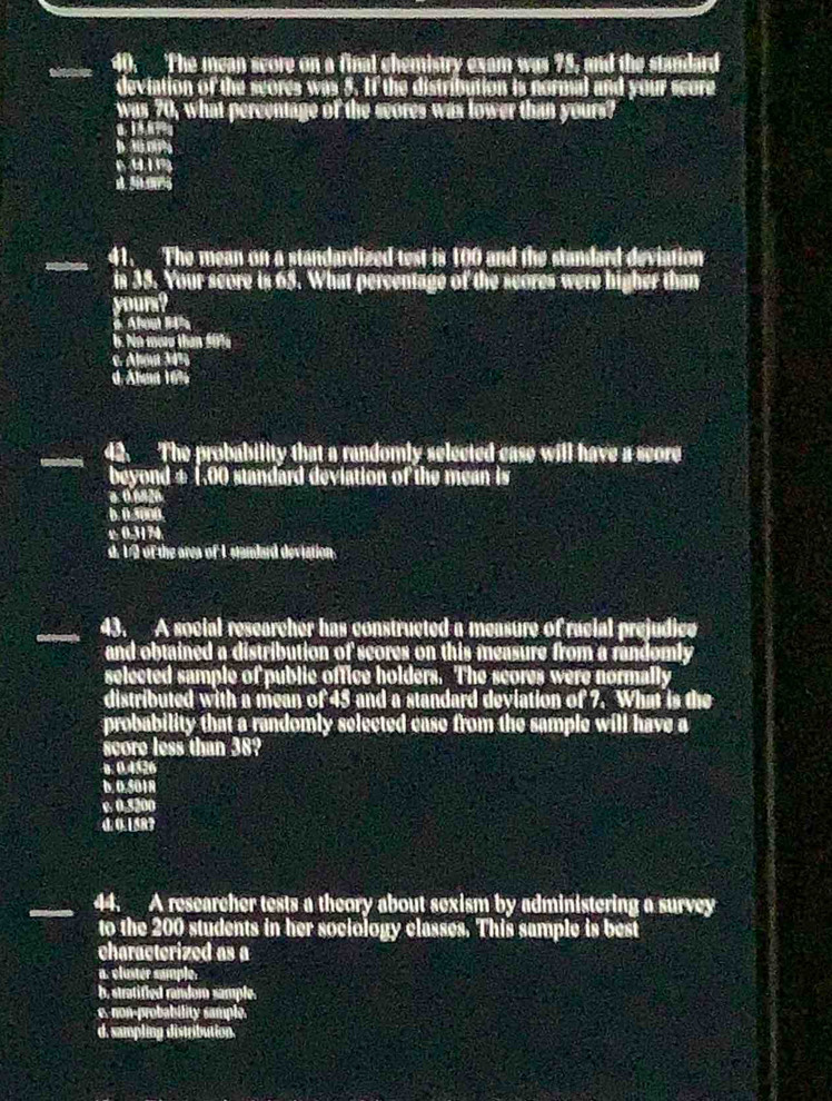 The mean score on a final chemistry exam was 75, and the standard
deviation of the scores was 5. If the distribution is normal and your score
was 70, what percentage of the seores was lower than yours?
0 
puing
_41. The mean on a standardized test is 100 and the standard deviation
is 35. Your score is 65. What percentage of the scores were higher than
yours?
6 Abou 14%
6. No mor than 5094
e. Abou 34%
d Ahaa 16%
42. The probability that a randomly selected case will have a seore
beyond ± (,00 standard deviation of the mean is
b. 0.5000.
± 0,31 74
d. 1/2 of the area of I standard deviation.
43. A social researcher has constructed a measure of racial prejudice
and obtained a distribution of scores on this measure from a randomly
selected sample of public office holders. The scores were normally
distributed with a mean of 45 and a standard deviation of 7. What is the
probability that a randomly selected case from the sample will have a
score less than 38?
0. 0.4526
b. 0.5018
e. 0,5200
d. 0.158?
_
_44. A researcher tests a theory about sexism by administering a survey
to the 200 students in her sociology classes. This sample is best
characterized as a
a. cluster sample.
b, stratified random sample.
c. non-probability sample.
d. sampling distribution.