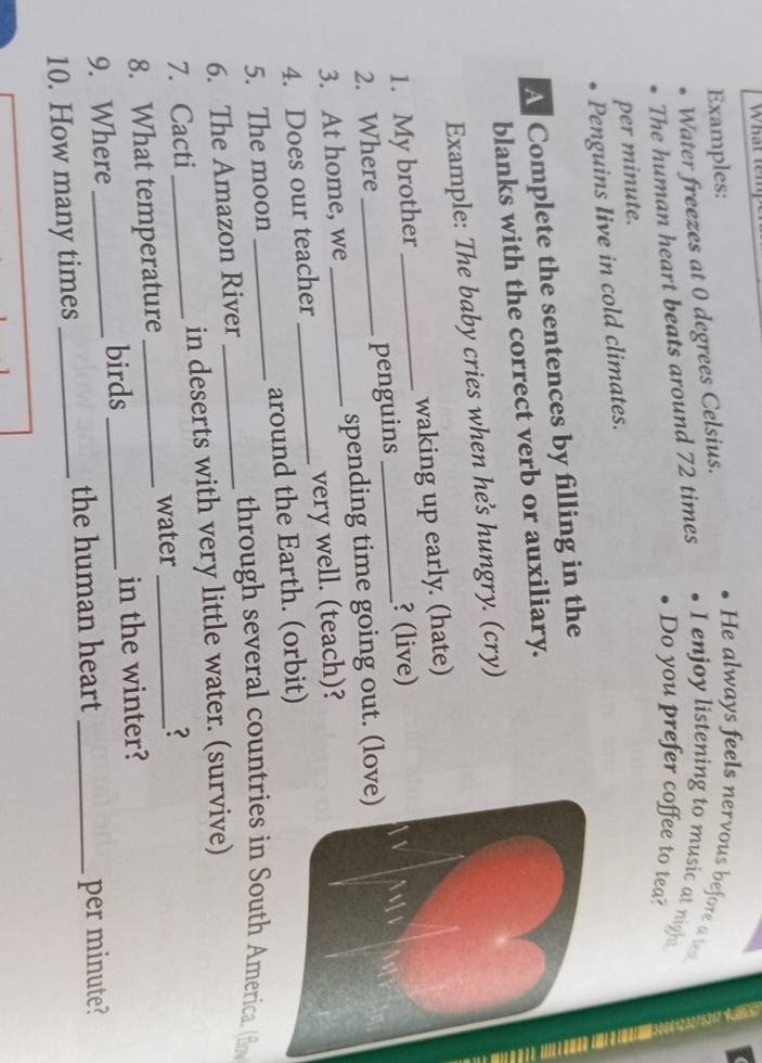 What ten 
Examples: 
Water freezes at 0 degrees Celsius. 
He always feels nervous before a test 
The human heart beats around 72 times I enjoy listening to music at night 
Do you prefer coffee to tea? 
per minute. 
Penguins Iive in cold climates. 
A Complete the sentences by filling in the 
blanks with the correct verb or auxiliary. 
Example: The baby cries when hes hungry. (cry) 
1. My brother waking up early. (hate) 
2. Where _penguins _? (live) 
3. At home, we _spending time going out. (love) 
4. Does our teacher _very well. (teach)? 
5. The moon _around the Earth. (orbit) 
through several countries in South America. (flo 
6. The Amazon River_ 
7. Cacti in deserts with very little water. (survive) 
8. What temperature _water _? 
9. Where _birds _in the winter? 
10. How many times _the human heart _per minute?