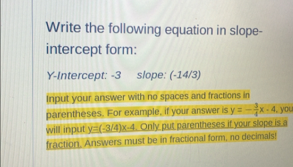 Write the following equation in slope-
intercept form:
Y-Intercept: -3 slope: (-14/3)
Input your answer with no spaces and fractions in
parentheses. For example, if your answer is y=- 3/4 x-4 , you
will input y=(-3/4)x-4. Only put parentheses if your slope is a
fraction. Answers must be in fractional form, no decimals!