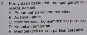 Pernyataan berikut ini mempengaruhi laju
reaksi, kecuali...
A. Penambahan volume pereaksi
B. Adanya katalis
C. memperbesar konsentrasi zat pereaksi
D. Kenaikan temperatur
E. Memperkecil ukuran partikel pereaksi