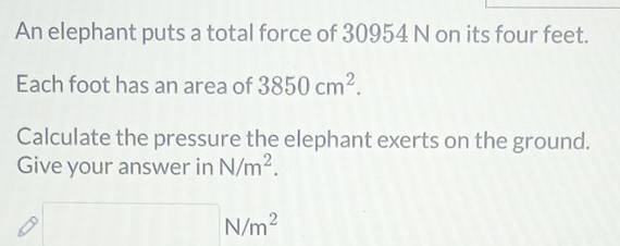 An elephant puts a total force of 30954 N on its four feet. 
Each foot has an area of 3850cm^2. 
Calculate the pressure the elephant exerts on the ground. 
Give your answer in N/m^2.
□ N/m^2