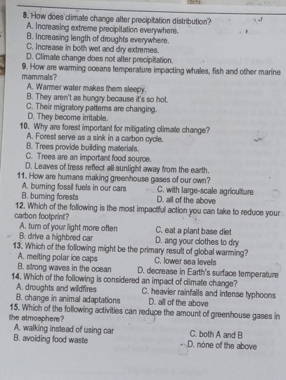 How does climate change alter precipitation distribution? -1
A. Increasing extreme precipitation everywhere.
B. Increasing length of droughts everywhere.
C. Increase in both wet and dry extremes.
D. Climate change does not alter precipitation.
9. How are warming oceans temperature impacting whales, fish and other marine
mammais?
A. Warmer water makes them sleepy.
B. They aren't as hungry because it's so hot.
C. Their migratory patterns are changing.
D. They become irritable.
10. Why are forest important for mitigating climate change?
A. Forest serve as a sink in a carbon cycle.
B. Trees provide building materials.
C. Trees are an important food source.
D. Leaves of tress reflect all sunlight away from the earth.
11. How are humans making greenhouse gases of our own?
A. burning fossil fuels in our cars C. with large-scale agriculture
B. burning forests D. all of the above
12. Which of the following is the most impactful action you can take to reduce your
carbon footprint?
A. turn of your light more often C. eat a plant base diet
B: drive a highbred car D. ang your clothes to dry
13. Which of the following might be the primary result of global warming?
A. melting polar ice caps C. lower sea levels
B. strong waves in the ocean D. decrease in Earth's surface temperature
14. Which of the following is considered an impact of climate change?
A. droughts and wildfires C. heavier rainfalls and intense typhoons
B. change in animal adaptations D. all of the above
15. Which of the following activities can reduce the amount of greenhouse gases in
the atmosphere?
A. walking instead of using car C. both A and B
B. avoiding food waste D. none of the above