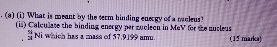 What is meant by the term binding energy of a nucleus? 
(ii) Calculate the binding energy per nucleon in MeV for the nucleus
_(28)^(58)Ni which has a mass of 57.9199 amu. (15 marks)