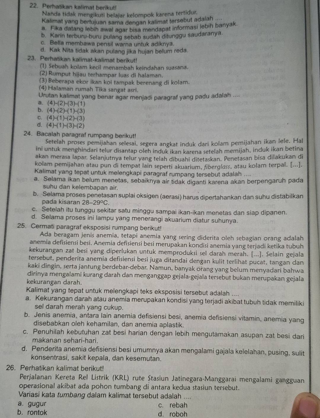 Perhatikan kalimat berikut!
Nanda tidak mengikuti belajar kelompok karena tertidur.
Kalimat yang bertujuan sama dengan kalimat tersebut adalah ....
a. Fika datang lebih awal agar bisa mendapat informasi lebih banyak.
b. Karin terburu-buru pulang sebab sudah ditunggu saudaranya.
c. Bella membawa pensil warna untuk adiknya.
d. Kak Nita tidak akan pulang jika hujan belum reda.
23. Perhatikan kalimat-kalimat berikut!
(1) Sebuah kolam kecil menambah keindahan suasana.
(2) Rumput hijau terhampar luas di halaman.
(3) Beberapa ekor ikan koi tampak berenang di kolam.
(4) Halaman rumah Tika sangat asri.
Urutan kalimat yang benar agar menjadi paragraf yang padu adalah ....
a. (4)-(2)-(3)-(1)
b. (4)-(2)-(1)-(3)
C. (4)-(1)-(2)-(3)
d. (4)-(1)-(3)-(2)
24. Bacalah paragraf rumpang berikut!
Setelah proses pemijahan selesai, segera angkat induk dari kolam pemijahan ikan lele. Hal
ini untuk menghindari telur disantap oleh induk ikan karena setelah memijah, induk ikan betina
akan merasa lapar. Selanjutnya telur yang telah dibuahi ditetaskan. Penetasan bisa dilakukan di
kolam pemijahan atau pun di tempat lain seperti akuarium, fibergløss, atau kolam terpal. [...].
Kalimat yang tepat untuk melengkapi paragraf rumpang tersebut adalah ....
a. Selama ikan belum menetas, sebaiknya air tidak diganti karena akan berpengaruh pada
suhu dan kelembapan air.
b. Selama proses penetasan suplai oksigen (aerasi) harus dipertahankan dan suhu distabilkan
pada kisaran 28-29°C.
c. Setelah itu tunggu sekitar satu minggu sampai ikan-ikan menetas dan siap dipanen.
d. Selama proses ini lampu yang menerangi akuarium diatur suhunya.
25. Cermati paragraf eksposisi rumpang berikut!
Ada beragam jenis anemia, tetapi anemia yang sering diderita oleh sebagian orang adalah
anemia defisiensi besi. Anemia defisiensi besi merupakan kondisi anemia yang terjadi ketika tubuh
kekurangan zat besi yang diperlukan untuk memproduksi sel darah merah. [...]. Selain gejala
tersebut, penderita anemia defisiensi besi juga ditandai dengan kulit terlihat pucat, tangan dan
kaki dingin, serta jantung berdebar-debar. Namun, banyak orang yang belum menyadari bahwa
dirinya mengalami kurang darah dan menganggap gejala-gejala tersebut bukan merupakan gejala
kekurangan darah.
Kalimat yang tepat untuk melengkapi teks eksposisi tersebut adalah ....
a. Kekurangan darah atau anemia merupakan kondisi yang terjadi akibat tubuh tidak memiliki
sel darah merah yang cukup.
b. Jenis anemia, antara lain anemia defisiensi besi, anemia defisiensi vitamin, anemia yang
disebabkan oleh kehamilan, dan anemia aplastik.
c. Penuhilah kebutuhan zat besi harian dengan lebih mengutamakan asupan zat besi dari
makanan sehari-hari.
d. Penderita anemia defisiensi besi umumnya akan mengalami gajala kelelahan, pusing, sulit
konsentrasi, sakit kepala, dan kesemutan.
26. Perhatikan kalimat berikut!
Perjalanan Kereta Rel Listrik (KRL) rute Stasiun Jatinegara-Manggarai mengalami gangguan
operasional akibat ada pohon tumbang di antara kedua stasiun tersebut.
Variasi kata tumbang dalam kalimat tersebut adalah ....
a. gugur c. rebah
b. rontok d. roboh