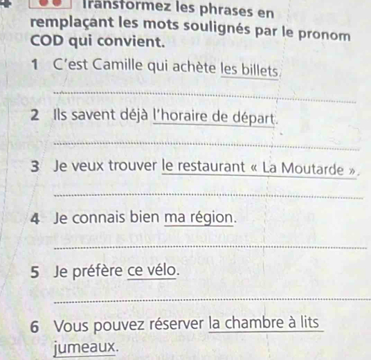 Iransformez les phrases en 
remplaçant les mots soulignés par le pronom 
COD qui convient. 
1 C'est Camille qui achète les billets. 
_ 
2 Ils savent déjà l'horaire de départ. 
_ 
3 Je veux trouver le restaurant « La Moutarde ». 
_ 
4 Je connais bien ma région. 
_ 
5 Je préfère ce vélo. 
_ 
6 Vous pouvez réserver la chambre à lits_ 
jumeaux.