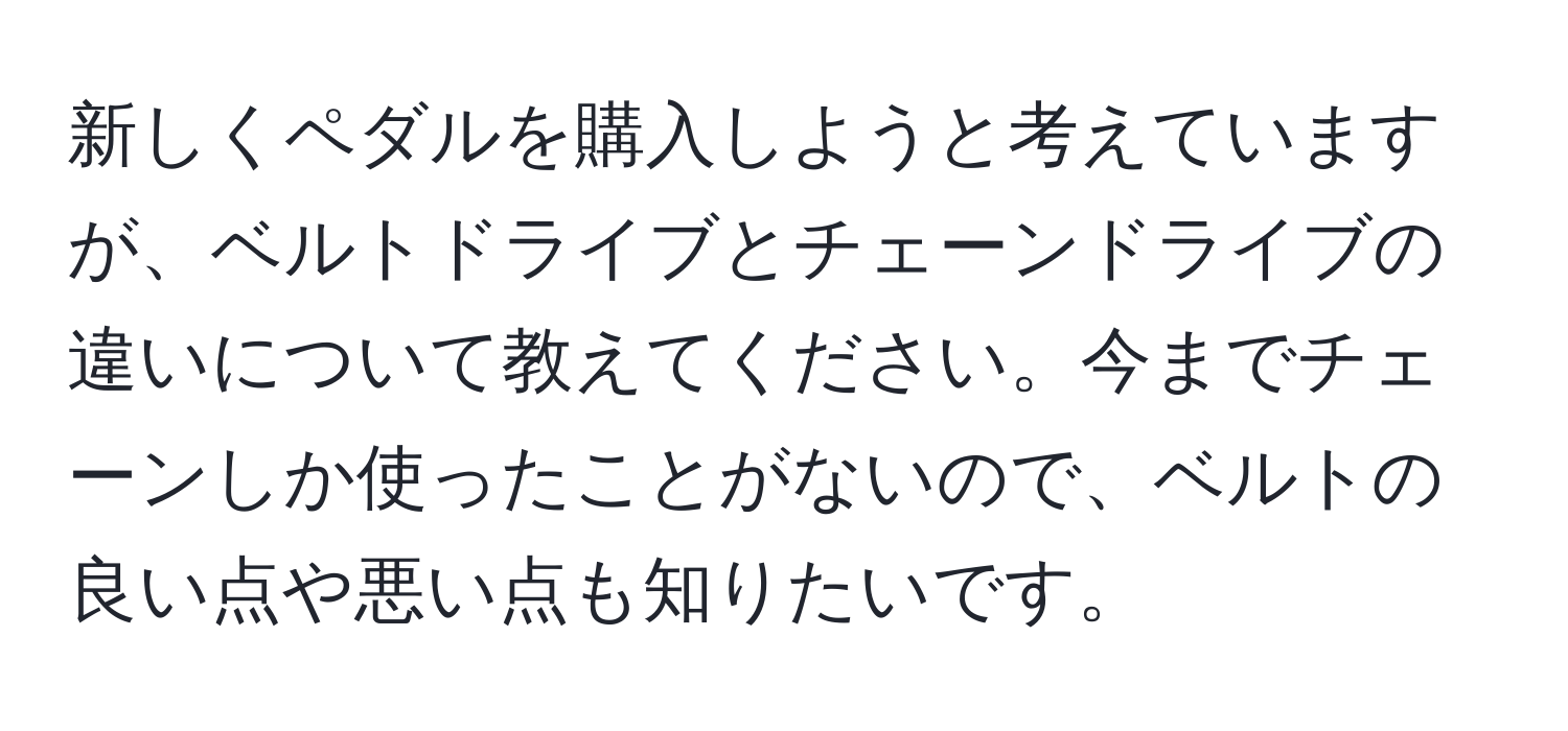 新しくペダルを購入しようと考えていますが、ベルトドライブとチェーンドライブの違いについて教えてください。今までチェーンしか使ったことがないので、ベルトの良い点や悪い点も知りたいです。