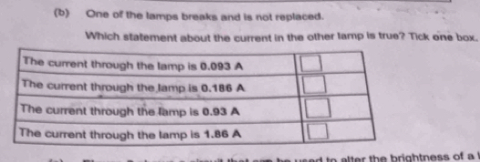 One of the lamps breaks and is not replaced. 
Which statement about the current in the other lamp is true? Tick one box. 
to alter the brightness of a