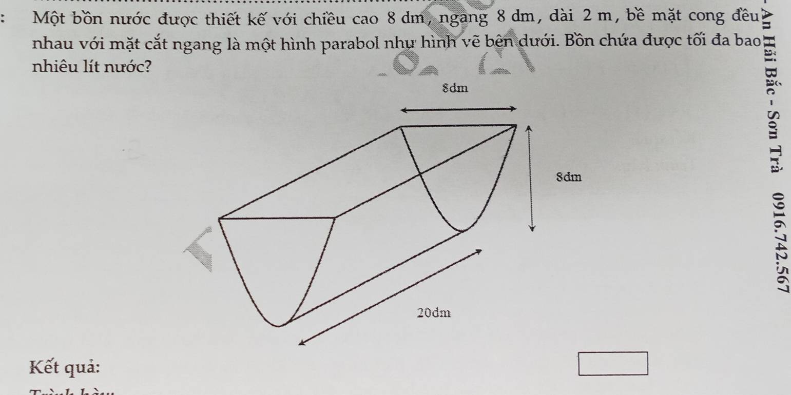 Một bồn nước được thiết kế với chiều cao 8 dm, ngang 8 dm, dài 2 m, bề mặt cong đều ζ 
nhau với mặt cắt ngang là một hình parabol như hình vẽ bên dưới. Bồn chứa được tối đa bao 
nhiêu lít nước? 

2 
Kết quả: