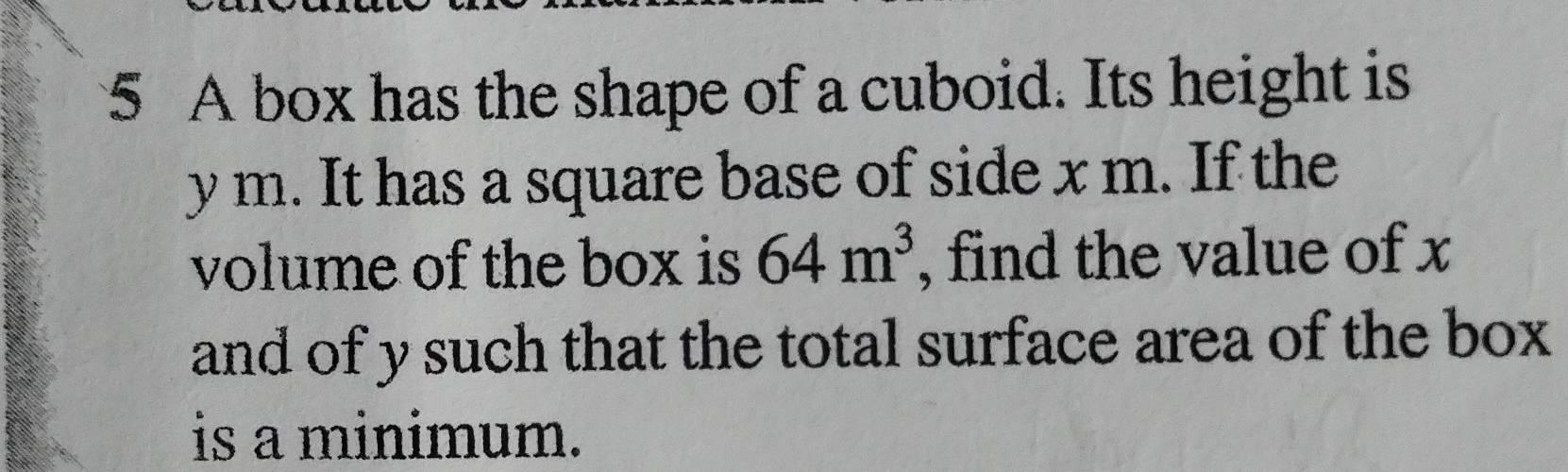 A box has the shape of a cuboid. Its height is
y m. It has a square base of side x m. If the 
volume of the box is 64m^3 , find the value of x
and of y such that the total surface area of the box 
is a minimum.