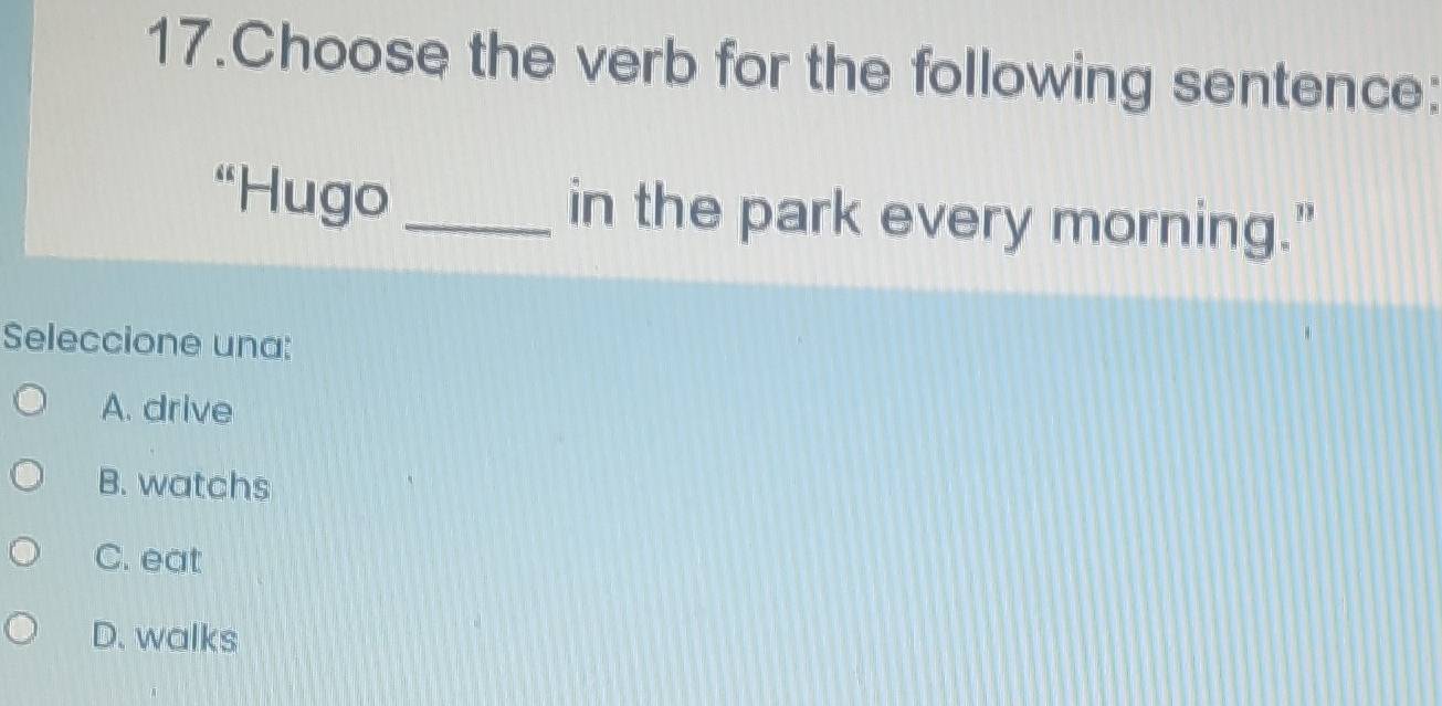 Choose the verb for the following sentence:
“Hugo _in the park every morning."
Seleccione una:
A. drive
B. watchs
C. eat
D. walks