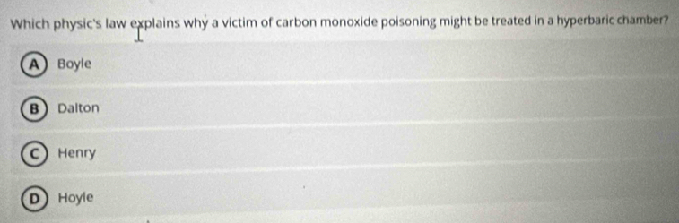 Which physic's law explains why a victim of carbon monoxide poisoning might be treated in a hyperbaric chamber?
A Boyle
B Dalton
C Henry
D Hoyle