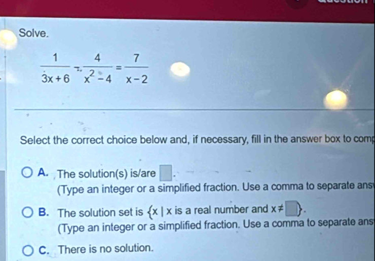 Solve.
 1/3x+6 _^- 4/x^2-4 = 7/x-2 
Select the correct choice below and, if necessary, fill in the answer box to comp
A. The solution(s) is/are □ 
(Type an integer or a simplified fraction. Use a comma to separate ans
B. The solution set is  x|x is a real number and x!= □ . 
(Type an integer or a simplified fraction. Use a comma to separate ans
C. There is no solution.