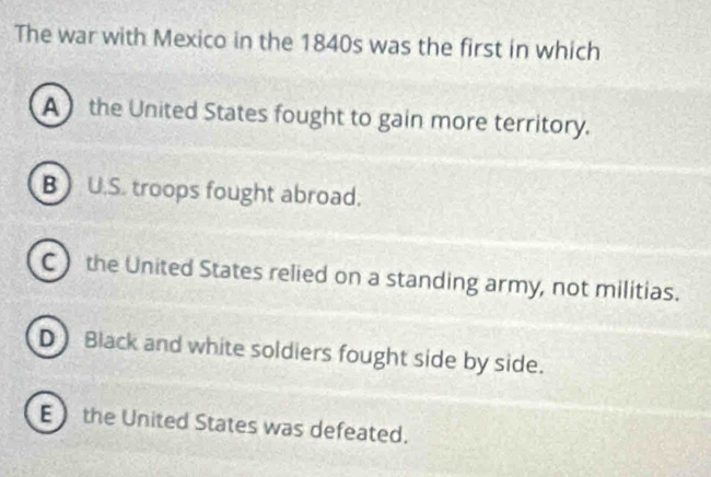 The war with Mexico in the 1840s was the first in which
A the United States fought to gain more territory.
B U.S. troops fought abroad.
C the United States relied on a standing army, not militias.
D) Black and white soldiers fought side by side.
E  the United States was defeated.