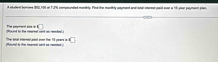 A student borrows $52,100 at 7.2% compounded monthly. Find the monthly payment and total interest paid over a 15 year payment plan. 
The payment size is $□. 
(Round to the nearest cent as needed.) 
The total interest paid over the 15 years is $□. 
(Round to the nearest cent as needed.)