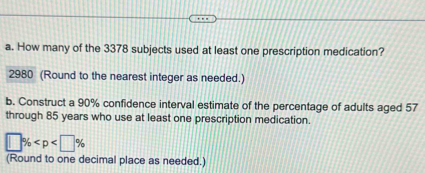 How many of the 3378 subjects used at least one prescription medication? 
2980 (Round to the nearest integer as needed.) 
b. Construct a 90% confidence interval estimate of the percentage of adults aged 57
through 85 years who use at least one prescription medication.
□ %
(Round to one decimal place as needed.)