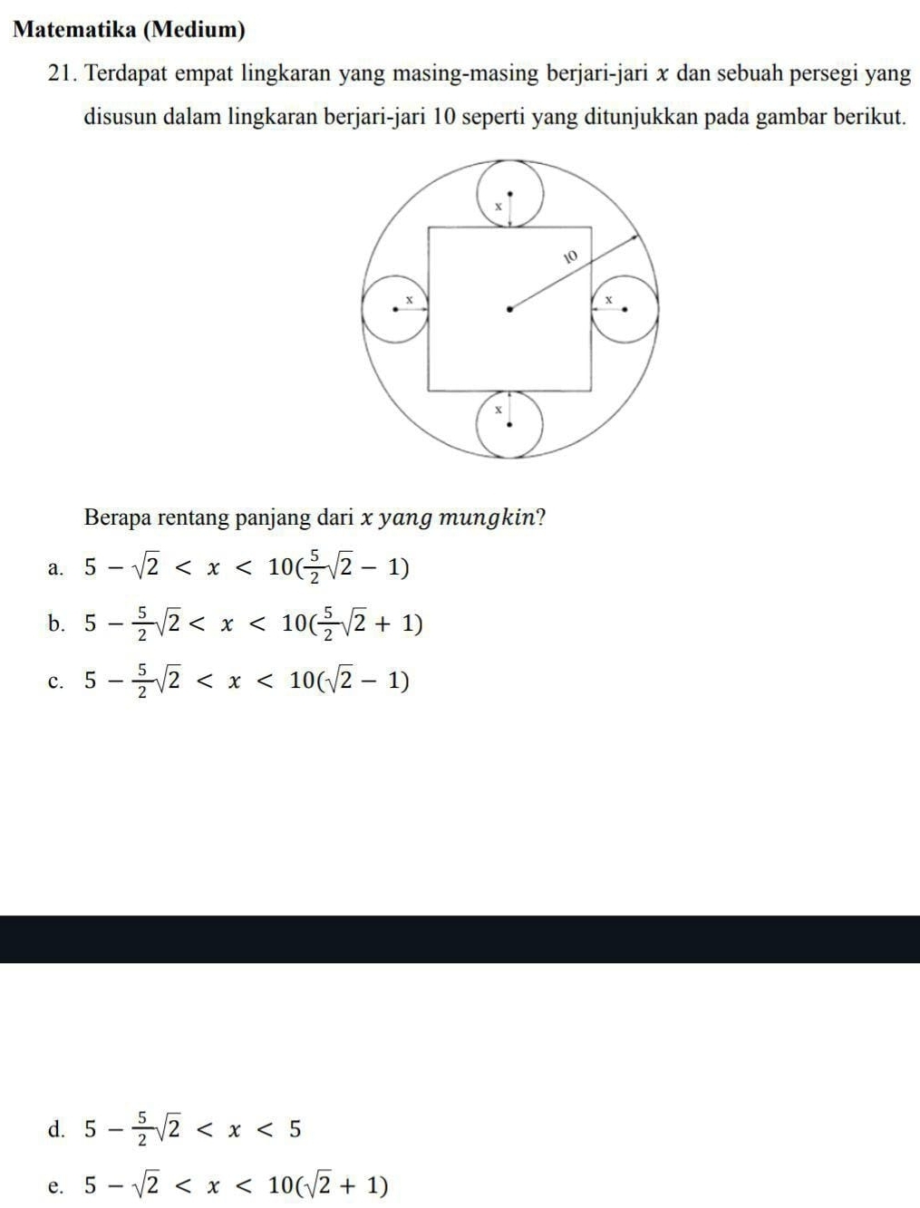 Matematika (Medium)
21. Terdapat empat lingkaran yang masing-masing berjari-jari x dan sebuah persegi yang
disusun dalam lingkaran berjari-jari 10 seperti yang ditunjukkan pada gambar berikut.
Berapa rentang panjang dari x yang mungkin?
a. 5-sqrt(2)
b. 5- 5/2 sqrt(2)
c. 5- 5/2 sqrt(2)
d. 5- 5/2 sqrt(2)
e. 5-sqrt(2)