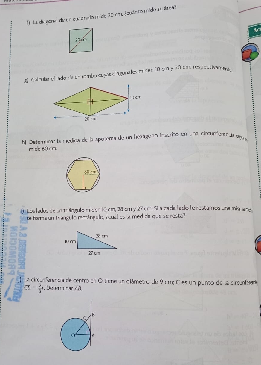 La diagonal de un cuadrado mide 20 cm, ¿cuánto mide su área? 
Ac 
g) Calcular el lado de un rombo cuyas diagonales miden 10 cm y 20 cm, respectivamente. 
h) Determinar la medida de la apotema de un hexágono inscrito en una circunferencia cuyo n 
mide 60 cm. 
i) Los lados de un triángulo miden 10 cm, 28 cm y 27 cm. Si a cada lado le restamos una misma me 
se forma un triángulo rectángulo, ¿cuál es la medida que se resta? 
) La circunferencia de centro en O tiene un diámetro de 9 cm; C es un punto de la circunferencia
overline CB= 2/3 r. Determinar overline AB.