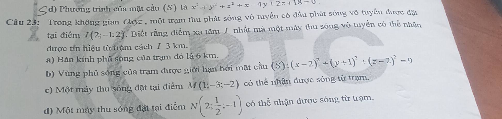 Cd) Phương trình của mặt cầu (S) là x^2+y^2+z^2+x-4y+2z+18=0. 
Câu 23: Trong không gian Oxyz , một trạm thu phát sóng vô tuyến có đầu phát sóng vô tuyến được đặt
tại điểm I(2;-1;2) Biết rằng điểm xa tâm J nhất mà một máy thu sóng vô tuyển có thể nhận
được tín hiệu từ trạm cách / 3 km.
a) Bán kính phủ sóng của trạm đó là 6 km.
b) Vùng phủ sóng của trạm được giới hạn bởi mặt cầu (S):(x-2)^2+(y+1)^2+(z-2)^2=9
c) Một máy thu sóng đặt tại điểm M(1;-3;-2) có thể nhận được sóng từ trạm.
d) Một máy thu sóng đặt tại điểm N(2; 1/2 ;-1) có thể nhận được sóng từ trạm.