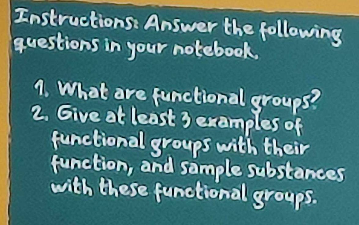 Instructions: Answer the following 
questions in your notebook. 
1. What are functional groups? 
2. Give at least 3 exemples of 
functional groups with their 
function, and sample substances 
with these functional groups.