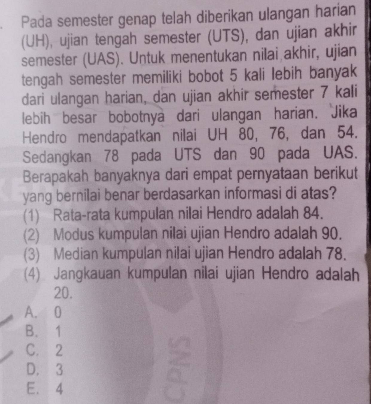 Pada semester genap telah diberikan ulangan harían
(UH), ujian tengah semester (UTS), dan ujian akhir
semester (UAS). Untuk menentukan nilai akhir, ujian
tengah semester memiliki bobot 5 kali lebih banyak
dari ulangan harian, dan ujian akhir semester 7 kali
lebih besar bobotnya dari ulangan harian. Jika
Hendro mendapatkan nilai UH 80, 76, dan 54.
Sedangkan 78 pada UTS dan 90 pada UAS.
Berapakah banyaknya dari empat pernyataan berikut
yang bernilai benar berdasarkan informasi di atas?
(1) Rata-rata kumpulan nilai Hendro adalah 84.
(2) Modus kumpulan nilai ujian Hendro adalah 90.
(3) Median kumpulan nilai ujian Hendro adalah 78.
(4) Jangkauan kumpulan nilai ujian Hendro adalah
20.
A. 0
B、 1
C. 2
D. 3
E. 4