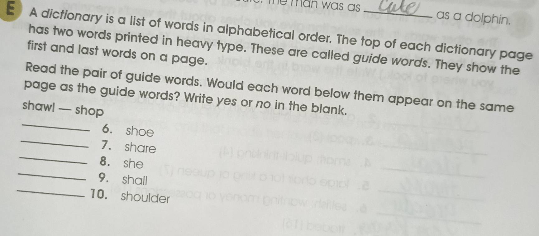 The man was as . as a dolphin. 
E A dictionary is a list of words in alphabetical order. The top of each dictionary page 
has two words printed in heavy type. These are called guide words. They show the 
first and last words on a page. 
Read the pair of guide words. Would each word below them appear on the same 
page as the guide words? Write yes or no in the blank. 
_ 
shawl — shop 
_ 
6. shoe 
_ 
7. share 
_ 
8. she 
_ 
9. shall 
10. shoulder