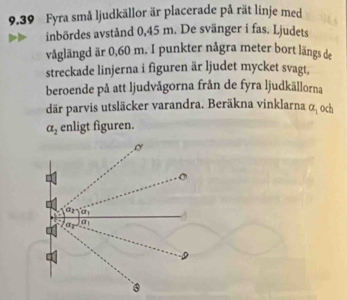 9,39 Fyra små ljudkällor är placerade på rät linje med
inbördes avstånd 0,45 m. De svänger i fas. Ljudets
våglängd är 0,60 m. I punkter några meter bort längs de
streckade linjerna i figuren är ljudet mycket svagt,
beroende på att ljudvågorna från de fyra ljudkällorna
där parvis utsläcker varandra. Beräkna vinklarna alpha _1 och
alpha _2 enligt figuren.