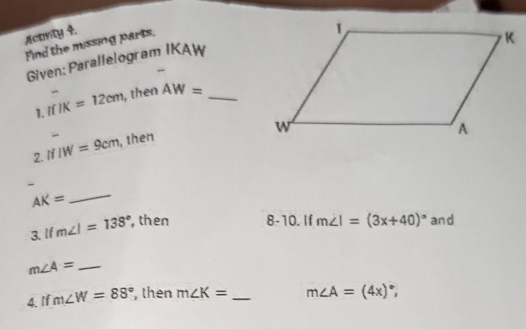 Acarly 4. 
Find the missing parts, 
Given: Parallelogram IKAW

1. IfIK=12cm , then AW= _ 
2. IfIW=9cm , then 

_ AK=
3. If m∠ I=138° , then 
8-10. If m∠ I=(3x+40)^circ  and
m∠ A= _ 
4. If m∠ W=88° , then m∠ K= _
m∠ A=(4x)^circ ,