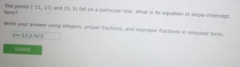 The points (^-11,17) and (0,5) fall on a particular line. What is its equation in slope-intercept 
form? 
Write your answer using integers, proper fractions, and improper fractions in simplest form.
y=-11|17x|5
Submit