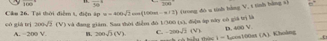 overline (100)^8
1. overline (50)^8 200°
Cầu 26. Tại thời điểm t, điện áp u=400sqrt(2)cos (100π t-π /2) (trong đó u tính hằng V, t tinh bằng s)
có giá trị 200sqrt(2)(V) và đang giám. San thời điểm đó 1/300 (s), điện áp này có giá trị là
A. −200 V. B. 200sqrt(3)(V). C. -200sqrt(2)(V). D. 400 V
ch có biểu thức i=l_0cos 100π t(A) Khoảng
3