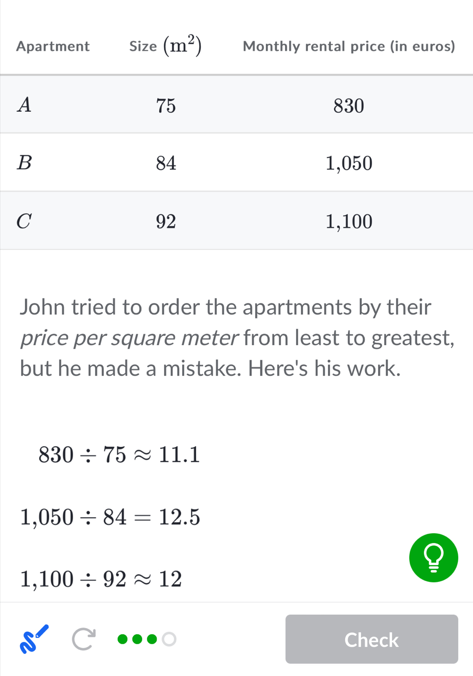 John tried to order the apartments by their
price per square meter from least to greatest,
but he made a mistake. Here's his work.
830/ 75approx 11.1
1,050/ 84=12.5
1,100/ 92approx 12
Check