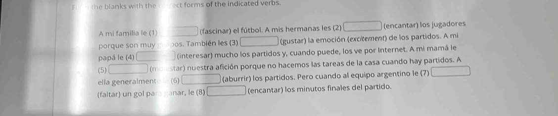 the blanks with the ect forms of the indicated verbs. 
A mi familia le (1) (fascinar) el fútbol. A mis hermanas les (2) (encantar) los jugadores 
porque son muy pos. También les (3) (gustar) la emoción (excitement) de los partidos. A mi 
papá le (4) (interesar) mucho los partidos y, cuando puede, los ve por Internet. A mi mamá le 
(5) (m star) nuestra afición porque no hacemos las tareas de la casa cuando hay partidos. A 
ella generalment (6) (aburrir) los partidos. Pero cuando al equipo argentino le (7) 
(faltar) un gol para ganar, le (8) (encantar) los minutos finales del partido.