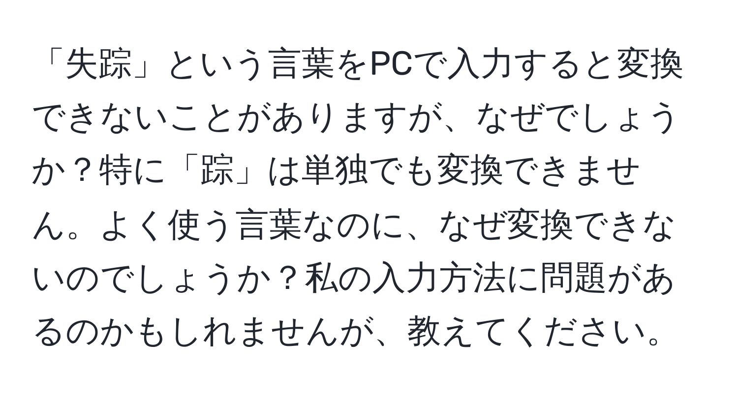 「失踪」という言葉をPCで入力すると変換できないことがありますが、なぜでしょうか？特に「踪」は単独でも変換できません。よく使う言葉なのに、なぜ変換できないのでしょうか？私の入力方法に問題があるのかもしれませんが、教えてください。