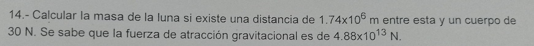 14.- Calcular la masa de la luna si existe una distancia de 1.74* 10^6m entre esta y un cuerpo de
30 N. Se sabe que la fuerza de atracción gravitacional es de 4.88* 10^(13)N.