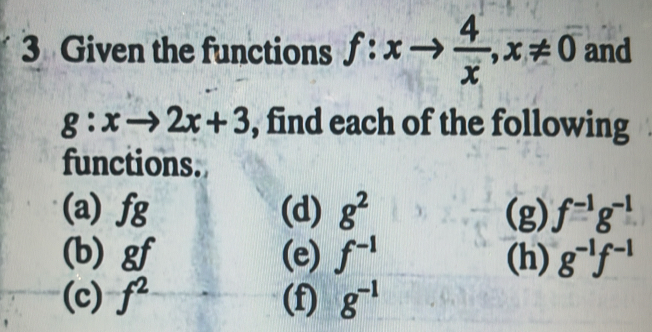 Given the functions f:xto  4/x , x!= 0 and
g:xto 2x+3 , find each of the following 
functions. 
(a) fg (d) g^2 (g) f^(-1)g^(-1)
(b) gf (e) f^(-1) (h) g^(-1)f^(-1)
(c) f^2 (f) g^(-1)