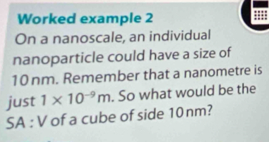 Worked example 2 
On a nanoscale, an individual 
nanoparticle could have a size of
10 nm. Remember that a nanometre is 
just 1* 10^(-9)m. So what would be the 
SA : V of a cube of side 10nm?