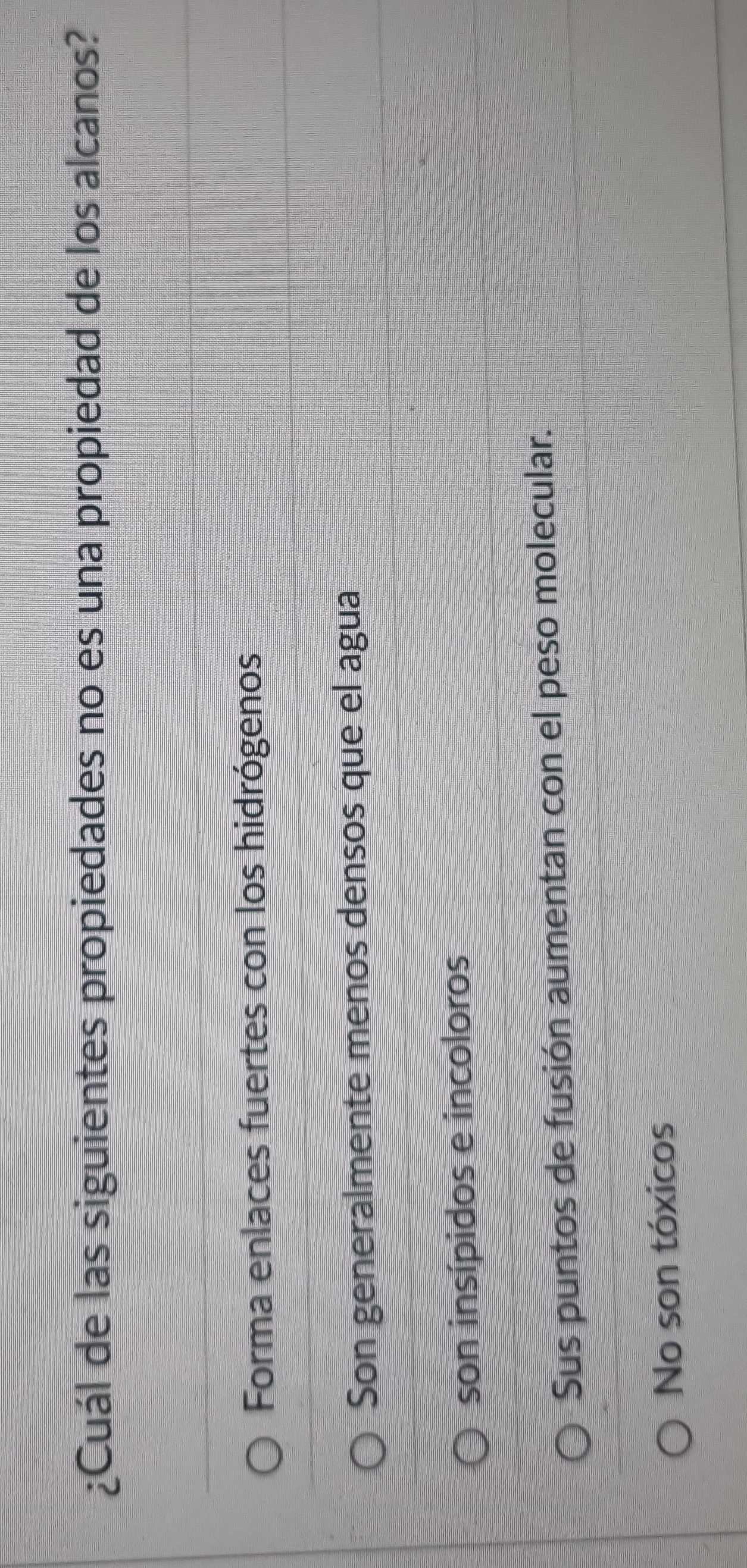 ¿Cuál de las siguientes propiedades no es una propiedad de los alcanos?
Forma enlaces fuertes con los hidrógenos
Son generalmente menos densos que el agua
son insípidos e incoloros
Sus puntos de fusión aumentan con el peso molecular.
No son tóxicos