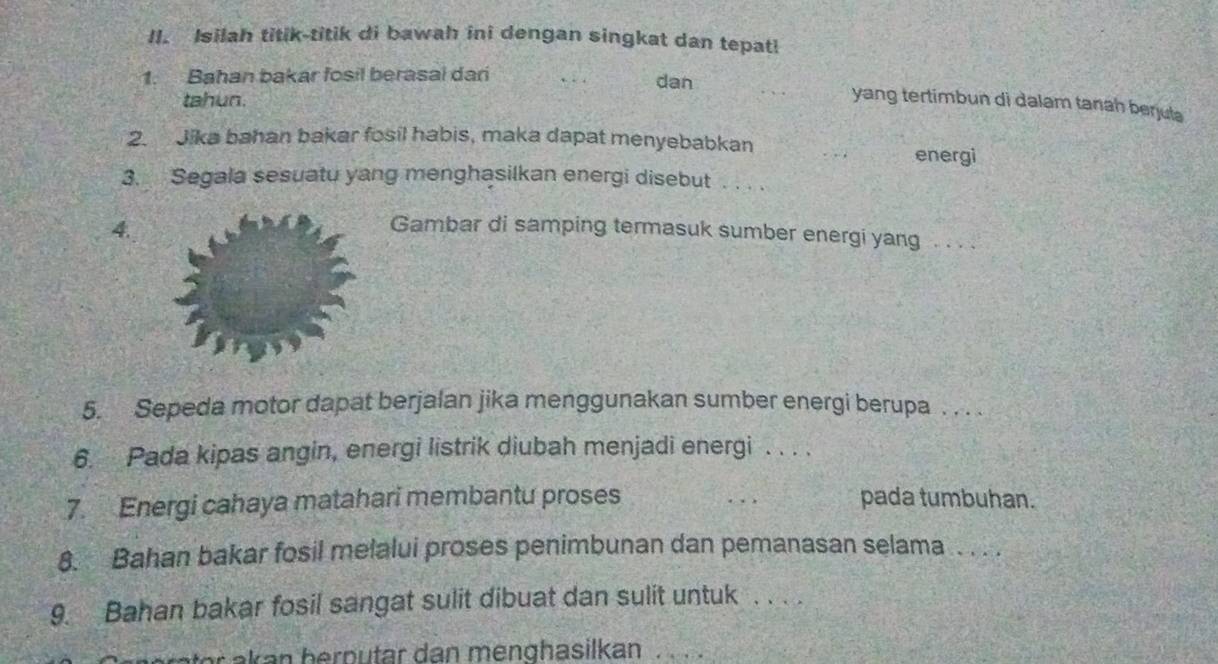 Isilah titik-titik di bawah ini dengan singkat dan tepatl 
1. Bahan bakar fosil berasal dari dan 
tahun. 
yang tertimbun di dalam tanah berjula 
2. Jika bahan bakar fosil habis, maka dapat menyebabkan energi 
3. Segala sesuatu yang menghasilkan energi disebut . . . . 
4. 
Gambar di samping termasuk sumber energi yang . . . . 
5. Sepeda motor dapat berjalan jika menggunakan sumber energi berupa . . . . 
6. Pada kipas angin, energi listrik diubah menjadi energi . . . . 
7. Energi cahaya matahari membantu proses pada tumbuhan. 
8. Bahan bakar fosil melalui proses penimbunan dan pemanasan selama . . . . 
9. Bahan bakar fosil sangat sulit dibuat dan sulit untuk . . . . 
o n h p tar an men gh asilkan _