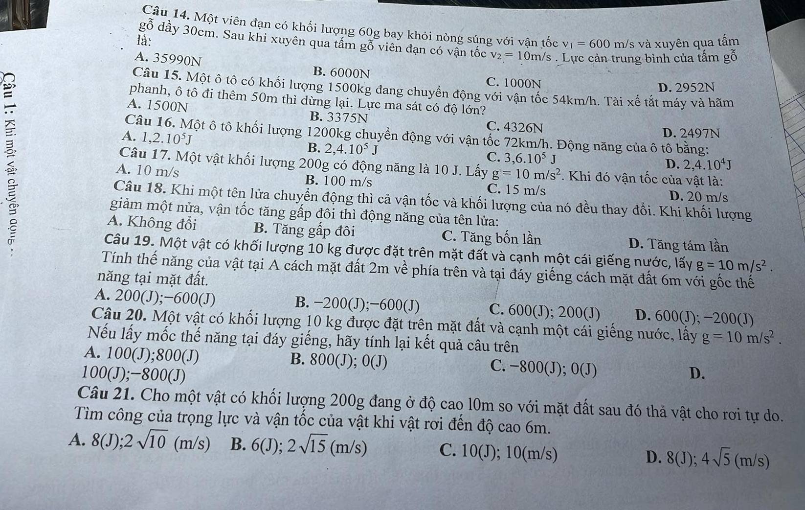 Một viên đạn có khối lượng 60g bay khỏi nòng súng với vận tốc v_1=600 m/s và xuyên qua tấm
là:
gỗ dầy 30cm. Sau khi xuyên qua tầm gỗ viên đạn có vận tốc v_2=10m/s
A. 35990N. Lực cản trung bình của tấm gỗ
:
B. 6000N C. 1000N
D. 2952N
Câu 15. Một ô tô có khối lượng 1500kg đang chuyển động với vận tốc 54km/h. Tài xế tắt máy và hãm
phanh, ô tô đi thêm 50m thì dừng lại. Lực ma sát có độ lớn?
A. 1500N
B. 3375N C. 4326N
Câu 16. Một ô tô khối lượng 1200kg chuyển động với vận tốc 72km/h. Động năng của ô tô bằng:
A. 1,2.10^5J
D. 2497N
B. 2,4.10^5J C. 3,6.10^5J
D. 2,4.10^4J
Câu 17. Một vật khối lượng 200g có động năng là 10 J. Lấy g=10m/s^2. Khi đó vận tốc của vật là:
A. 10 m/s B. 100 m/s
C. 15 m/s D. 20 m/s
Câu 18. Khi một tên lửa chuyển động thì cả vận tốc và khối lượng của nó đều thay đổi. Khi khối lượng
giảm một nửa, vận tốc tăng gấp đôi thì động năng của tên lửa:
A. Không đổi B. Tăng gấp đôi C. Tăng bốn lần D. Tăng tám lần
Câu 19. Một vật có khối lượng 10 kg được đặt trên mặt đất và cạnh một cái giếng nước, lấy g=10m/s^2.
Tính thế năng của vật tại A cách mặt đất 2m về phía trên và tại đáy giếng cách mặt đất 6m với gốc thế
năng tại mặt đất.
A. 200(J);−600(J) B. −200(J);−600(J) C. 600(J); 200(J) D. 600(J); −200(J)
Câu 20. Một vật có khối lượng 10 kg được đặt trên mặt đất và cạnh một cái giếng nước, lấy g=10m/s^2.
Nếu lấy mốc thế năng tại đáy giếng, hãy tính lại kết quả câu trên
A. 100(J);800(J) B. 800(J); O(J) O(J) D.
C. −800(J);
100(J); -800 J
Câu 21. Cho một vật có khối lượng 200g đang ở độ cao l0m so với mặt đất sau đó thả vật cho rơi tự do.
Tìm công của trọng lực và vận tốc của vật khi vật rơi đến độ cao 6m.
A. 8(J);2sqrt(10)(m/s) B. 6(J);2sqrt(15)(m/s) C. 10(J); 10(m/s)
D. 8(J);4sqrt(5)(m/s)