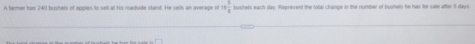 A farmer has 240 bushels of apples to sell at his roadside stand. He sells an average of 16 5/8  bushels each day. Represent the total change in the number of bushels he has for sale after 5 days