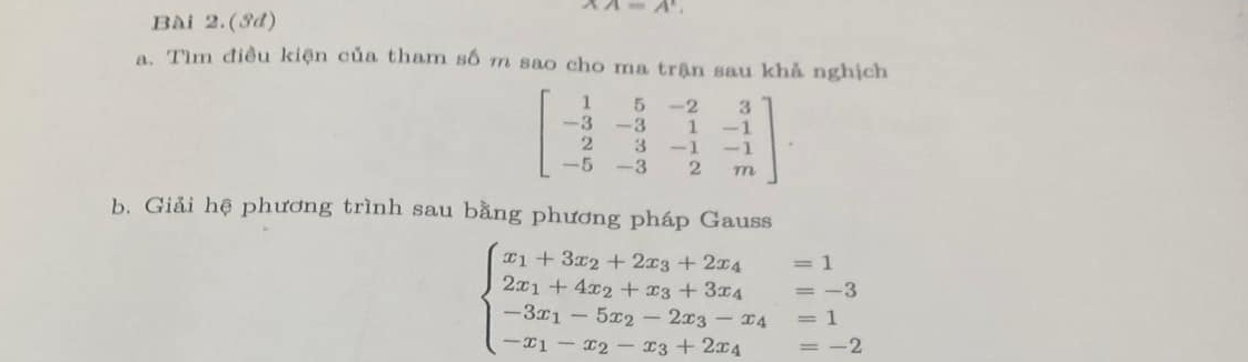 Bài 2.(ớd)
XA=A', 
a. Tìm điều kiện của tham số m sao cho ma trận sau khả nghịch
beginbmatrix 1&5&-2&3 -3&-3&1&-1 2&3&-1&-1 -5&-3&2&mendbmatrix. 
b. Giải hệ phương trình sau bằng phương pháp Gauss
beginarrayl x_1+3x_2+2x_3+2x_4=1 2x_1+4x_2+x_3+3x_4=-3 -3x_1-5x_2-2x_3-x_4=1 -x_1-x_2-x_3+2x_4=-2endarray.