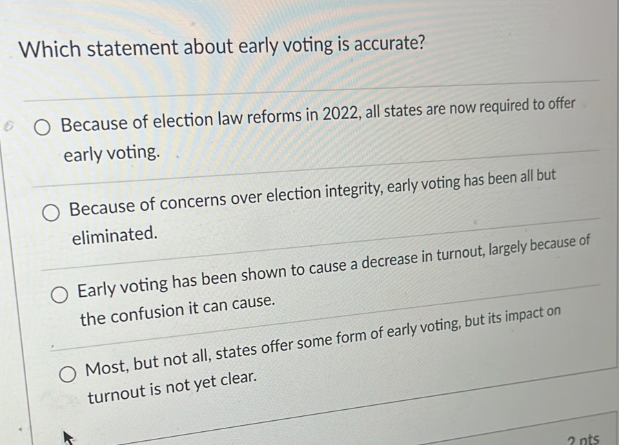 Which statement about early voting is accurate?
Because of election law reforms in 2022, all states are now required to offer
early voting.
Because of concerns over election integrity, early voting has been all but
eliminated.
Early voting has been shown to cause a decrease in turnout, largely because of
the confusion it can cause.
Most, but not all, states offer some form of early voting, but its impact on
turnout is not yet clear.
2nts