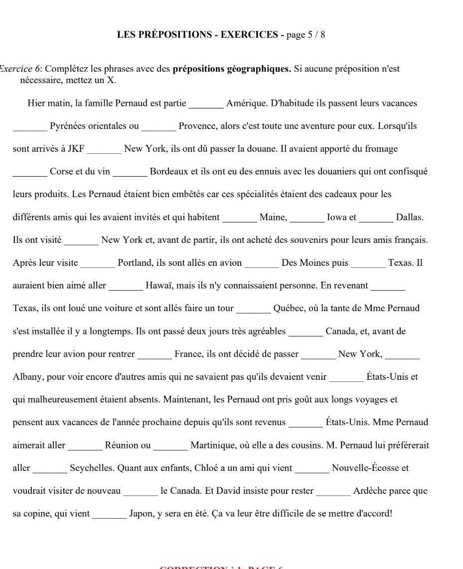 LES PRÉPOSITIONS - EXERCICES - page 5 / 8
Exercice 6: Complétez les phrases avec des prépositions géographiques. Si aucune préposition n'est
nécessaire, mettez un X.
Hier matin, la famille Pernaud est partie _Amérique. D'habitude ils passent leurs vacances
_Pyrénées orientales ou _Provence, alors c'est toute une aventure pour eux. Lorsqu'ils
sont arrivés à JKF _New York, ils ont dû passer la douane. Il avaient apporté du fromage
_Corse et du vin _Bordeaux et ils ont eu des ennuis avec les douaniers qui ont confisqué
leurs produits. Les Pernaud étaient bien embêtés car ces spécialités étaient des cadeaux pour les
différents amis qui les avaient invités et qui habitent_ Maine, _Iowa et_ Dallas.
_
Ils ont visité New York et, avant de partir, ils ont acheté des souvenirs pour leurs amis français.
Après leur visite _Portland, ils sont allés en avion _Des Moines puis _Texas. Il
auraient bien aimé aller _Hawaï, mais ils n'y connaissaient personne. En revenant_
_
Texas, ils ont loué une voiture et sont allés faire un tour Québec, où la tante de Mme Pernaud
s'est installée il y a longtemps. Ils ont passé deux jours très agréables _Canada, et, avant de
prendre leur avion pour rentrer_ France, ils ont décidé de passer _New York,_
Albany, pour voir encore d'autres amis qui ne savaient pas qu'ils devaient venir_ États-Unis et
qui malheureusement étaient absents. Maintenant, les Pernaud ont pris goût aux longs voyages et
pensent aux vacances de l'année prochaine depuis qu'ils sont revenus_ États-Unis. Mme Pernaud
aimerait aller_ Réunion ou _Martinique, où elle a des cousins. M. Pernaud lui préférerait
aller_ Seychelles. Quant aux enfants, Chloé a un ami qui vient _Nouvelle-Écosse et
voudrait visiter de nouveau _le Canada. Et David insiste pour rester _Ardèche parce que
sa copine, qui vient_ Japon, y sera en été. Ça va leur être difficile de se mettre d'accord!