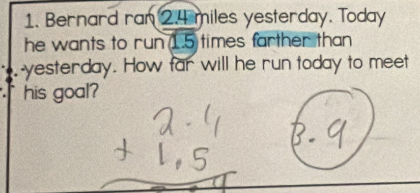 Bernard ran 2.4 miles yesterday. Today 
he wants to run 1.5 times farther than 
-yesterday. How far will he run today to meet 
his goal?