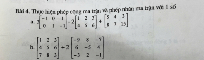 Thực hiện phép cộng ma trận và phép nhân ma trận với 1 số
a. 3beginbmatrix -1&0&1 0&1&-1endbmatrix -2beginbmatrix 1&2&3 4&5&6endbmatrix +beginbmatrix 5&4&3 8&7&15endbmatrix
b. beginbmatrix 1&2&3 4&5&6 7&8&3endbmatrix +2beginbmatrix -9&8&-7 6&-5&4 -3&2&-1endbmatrix