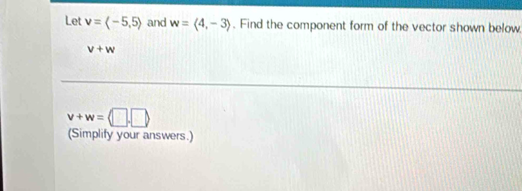 Let v=langle -5,5rangle and w=langle 4,-3rangle. Find the component form of the vector shown below
v+w
v+w=langle □ ,□ rangle
(Simplify your answers.)