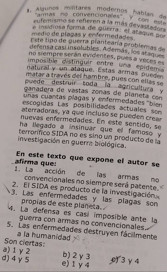 Algunos militares modernos hablan de
"armas no convencionales". Y con este
eufemismo se refieren a la más devastadora
e insidiosa forma de guerra: el ataque por
medio de plagas y enfermedades.
Este tipo de guerra plantearía problemas de
defensa casi insolubles. Además, los ataques
no siempre serán evidentes, pues a veces es
imposible distinguir entre una epidemia
natural y un ataque. Estas armas pueden
matar a través del hambre, pues con ellas se
puede destruir toda la agricultura y
ganadera de vastas zonas de planeta con
unas cuantas plagas y enfermedades "bien
escogidas Las posibilidades actuales son
aterradoras, ya que incluso se pueden crear
nuevas enfermedades. En este sentido, se
ha llegado a insinuar que el famoso y
terrorífico SIDA no es sino un producto de la
investigación en guerra biológica.
En este texto que expone el autor se
afirma que:
1. La acción de las armas no
convencionales no siempre será patente.
2. El SIDA es producto de la investigación.
3. Las enfermedades y las plagas son
propias de este plañeta.
4. La defensa es casi imposible ante la
guerra con armas no convencionales
5. Las enfermedades destruyen fácilmente
a la humanidad
Son ciertas:
a) 1 y 2 b) 2 y 3 e) 3 γ 4
d) 4 y 5 e) 1 y 4