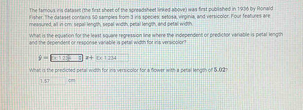 The famous iris dataset (the first sheet of the spreadsheet linked above) was first published in 1936 by Ronald
Fisher. The dataset contains 50 samples from 3 iris species: setosa, virginia, and versicolor. Four features are
measured, all in cm. sepal length, sepal width, petal length, and petal width.
What is the equation for the least square regression line where the independent or predictor variable is petal length
and the dependent or response variable is petal width for iris versicolor?
hat y=∈ x:1.23]4 x+Ex:1.234
What is the predicted petal width for iris versicolor for a flower with a petal length of 5.02?
1.57 cm